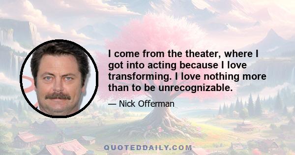 I come from the theater, where I got into acting because I love transforming. I love nothing more than to be unrecognizable.