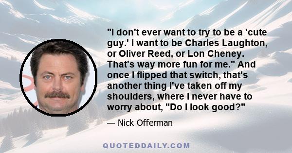 I don't ever want to try to be a 'cute guy.' I want to be Charles Laughton, or Oliver Reed, or Lon Cheney. That's way more fun for me. And once I flipped that switch, that's another thing I've taken off my shoulders,