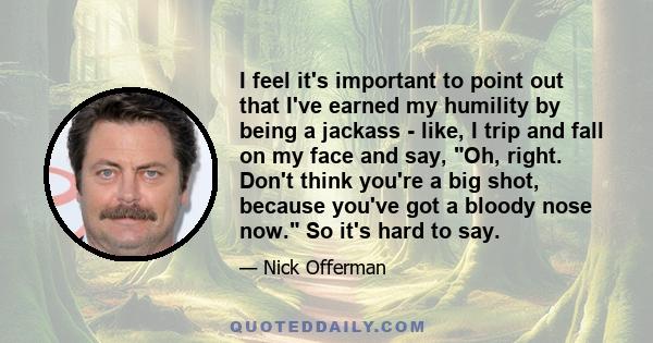 I feel it's important to point out that I've earned my humility by being a jackass - like, I trip and fall on my face and say, Oh, right. Don't think you're a big shot, because you've got a bloody nose now. So it's hard 