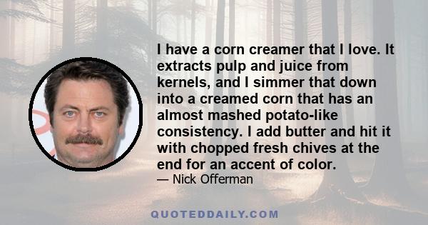 I have a corn creamer that I love. It extracts pulp and juice from kernels, and I simmer that down into a creamed corn that has an almost mashed potato-like consistency. I add butter and hit it with chopped fresh chives 