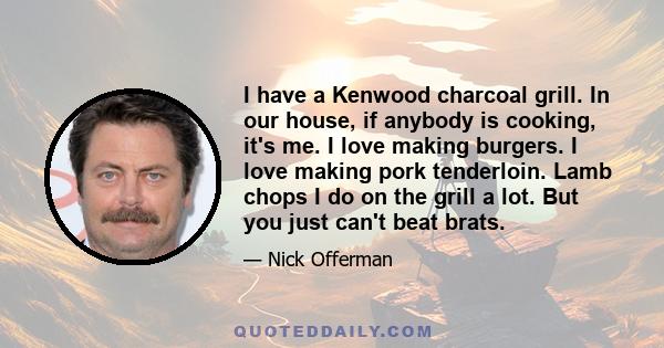 I have a Kenwood charcoal grill. In our house, if anybody is cooking, it's me. I love making burgers. I love making pork tenderloin. Lamb chops I do on the grill a lot. But you just can't beat brats.