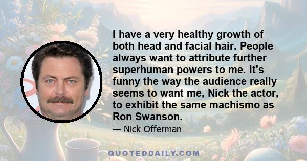 I have a very healthy growth of both head and facial hair. People always want to attribute further superhuman powers to me. It's funny the way the audience really seems to want me, Nick the actor, to exhibit the same