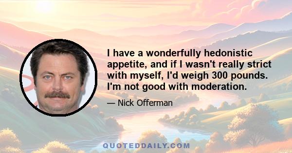 I have a wonderfully hedonistic appetite, and if I wasn't really strict with myself, I'd weigh 300 pounds. I'm not good with moderation.