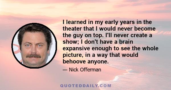 I learned in my early years in the theater that I would never become the guy on top. I'll never create a show; I don't have a brain expansive enough to see the whole picture, in a way that would behoove anyone.