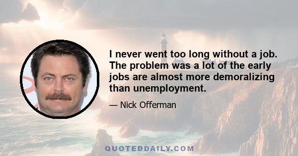 I never went too long without a job. The problem was a lot of the early jobs are almost more demoralizing than unemployment.