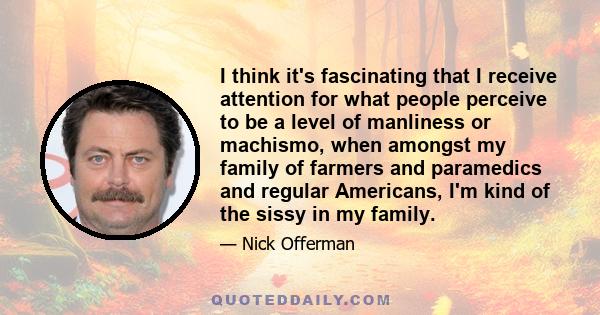 I think it's fascinating that I receive attention for what people perceive to be a level of manliness or machismo, when amongst my family of farmers and paramedics and regular Americans, I'm kind of the sissy in my