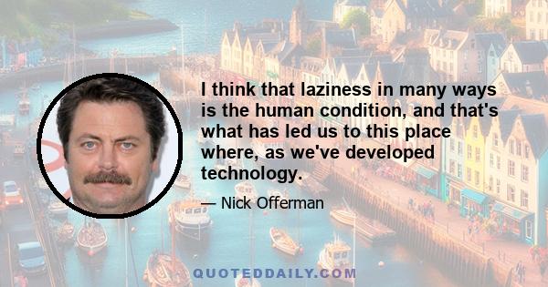 I think that laziness in many ways is the human condition, and that's what has led us to this place where, as we've developed technology.