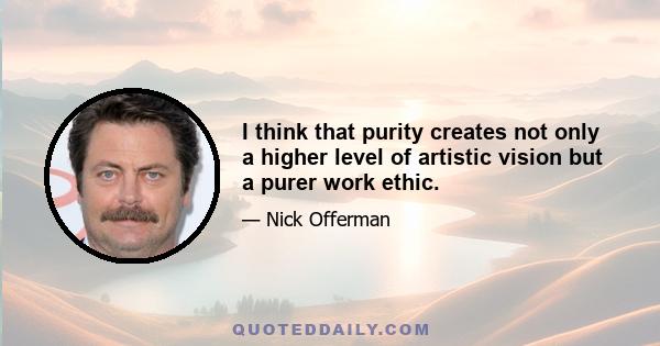 I think that purity creates not only a higher level of artistic vision but a purer work ethic.