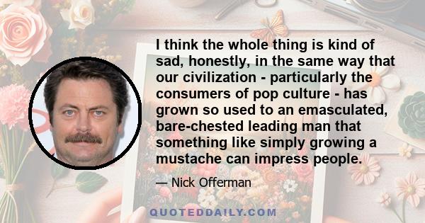 I think the whole thing is kind of sad, honestly, in the same way that our civilization - particularly the consumers of pop culture - has grown so used to an emasculated, bare-chested leading man that something like