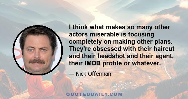 I think what makes so many other actors miserable is focusing completely on making other plans. They're obsessed with their haircut and their headshot and their agent, their IMDB profile or whatever.