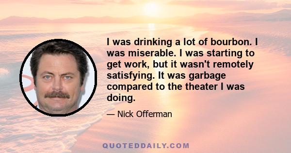 I was drinking a lot of bourbon. I was miserable. I was starting to get work, but it wasn't remotely satisfying. It was garbage compared to the theater I was doing.