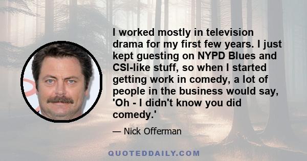 I worked mostly in television drama for my first few years. I just kept guesting on NYPD Blues and CSI-like stuff, so when I started getting work in comedy, a lot of people in the business would say, 'Oh - I didn't know 