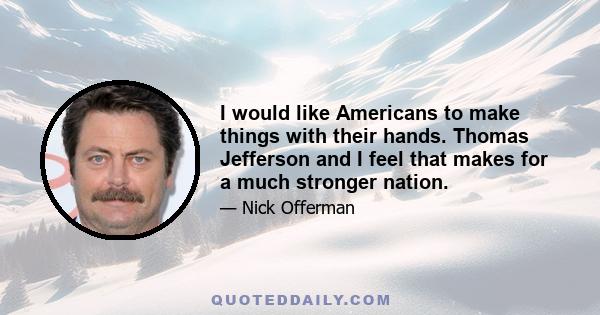 I would like Americans to make things with their hands. Thomas Jefferson and I feel that makes for a much stronger nation.