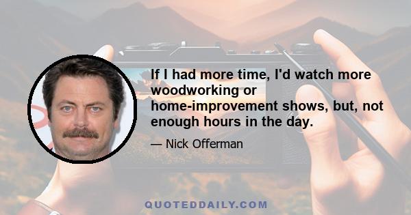 If I had more time, I'd watch more woodworking or home-improvement shows, but, not enough hours in the day.