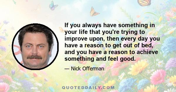 If you always have something in your life that you're trying to improve upon, then every day you have a reason to get out of bed, and you have a reason to achieve something and feel good.