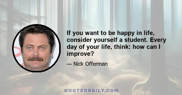 If you want to be happy in life, consider yourself a student. Every day of your life, think: how can I improve?