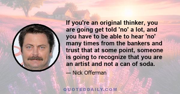 If you're an original thinker, you are going get told 'no' a lot, and you have to be able to hear 'no' many times from the bankers and trust that at some point, someone is going to recognize that you are an artist and