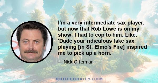 I'm a very intermediate sax player, but now that Rob Lowe is on my show, I had to cop to him. Like, 'Dude your ridiculous fake sax playing [in St. Elmo's Fire] inspired me to pick up a horn.'