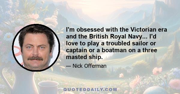 I'm obsessed with the Victorian era and the British Royal Navy... I'd love to play a troubled sailor or captain or a boatman on a three masted ship.