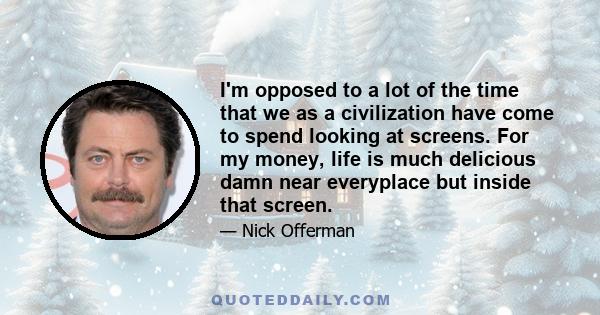 I'm opposed to a lot of the time that we as a civilization have come to spend looking at screens. For my money, life is much delicious damn near everyplace but inside that screen.