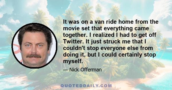 It was on a van ride home from the movie set that everything came together. I realized I had to get off Twitter. It just struck me that I couldn't stop everyone else from doing it, but I could certainly stop myself.