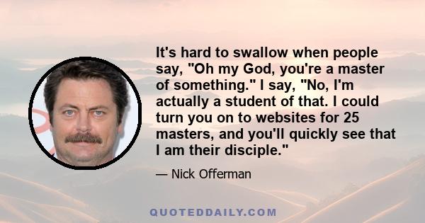 It's hard to swallow when people say, Oh my God, you're a master of something. I say, No, I'm actually a student of that. I could turn you on to websites for 25 masters, and you'll quickly see that I am their disciple.