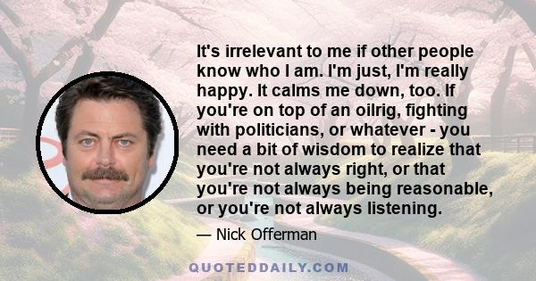 It's irrelevant to me if other people know who I am. I'm just, I'm really happy. It calms me down, too. If you're on top of an oilrig, fighting with politicians, or whatever - you need a bit of wisdom to realize that