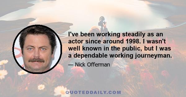 I've been working steadily as an actor since around 1998. I wasn't well known in the public, but I was a dependable working journeyman.