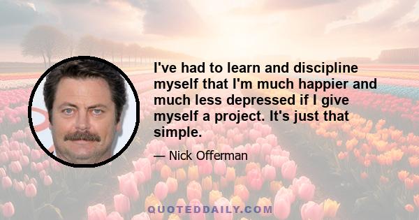 I've had to learn and discipline myself that I'm much happier and much less depressed if I give myself a project. It's just that simple.