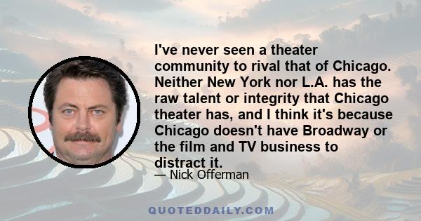 I've never seen a theater community to rival that of Chicago. Neither New York nor L.A. has the raw talent or integrity that Chicago theater has, and I think it's because Chicago doesn't have Broadway or the film and TV 