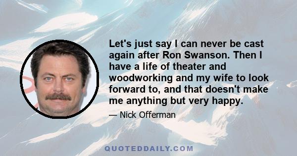 Let's just say I can never be cast again after Ron Swanson. Then I have a life of theater and woodworking and my wife to look forward to, and that doesn't make me anything but very happy.