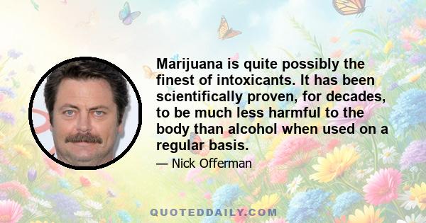 Marijuana is quite possibly the finest of intoxicants. It has been scientifically proven, for decades, to be much less harmful to the body than alcohol when used on a regular basis.