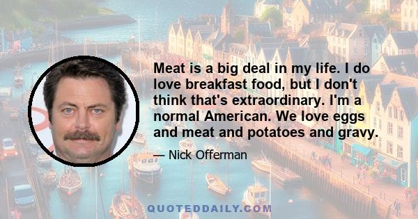 Meat is a big deal in my life. I do love breakfast food, but I don't think that's extraordinary. I'm a normal American. We love eggs and meat and potatoes and gravy.