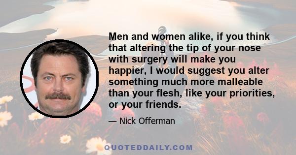 Men and women alike, if you think that altering the tip of your nose with surgery will make you happier, I would suggest you alter something much more malleable than your flesh, like your priorities, or your friends.