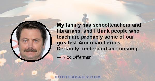 My family has schoolteachers and librarians, and I think people who teach are probably some of our greatest American heroes. Certainly, underpaid and unsung.