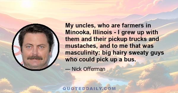 My uncles, who are farmers in Minooka, Illinois - I grew up with them and their pickup trucks and mustaches, and to me that was masculinity: big hairy sweaty guys who could pick up a bus.