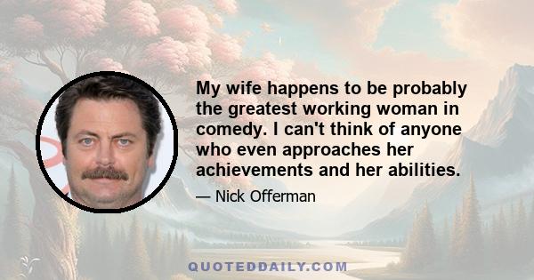 My wife happens to be probably the greatest working woman in comedy. I can't think of anyone who even approaches her achievements and her abilities.