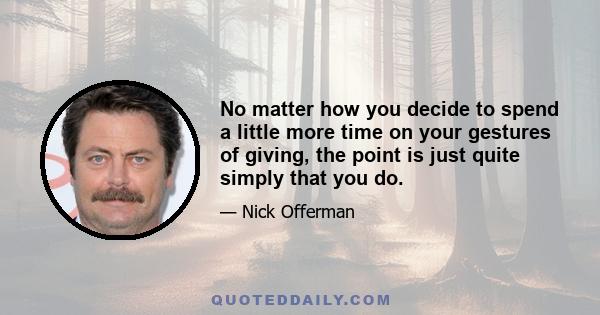 No matter how you decide to spend a little more time on your gestures of giving, the point is just quite simply that you do.