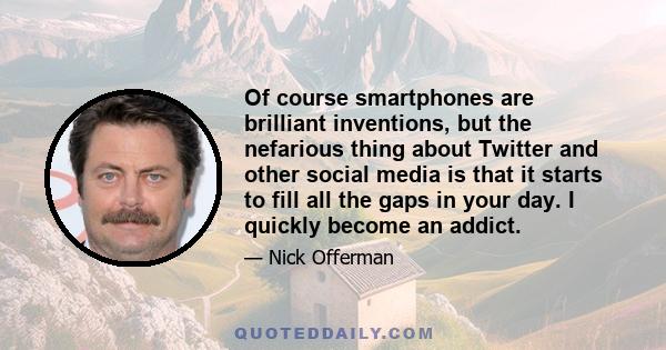 Of course smartphones are brilliant inventions, but the nefarious thing about Twitter and other social media is that it starts to fill all the gaps in your day. I quickly become an addict.