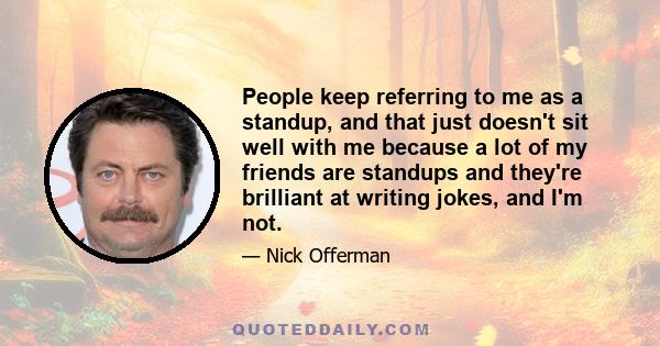 People keep referring to me as a standup, and that just doesn't sit well with me because a lot of my friends are standups and they're brilliant at writing jokes, and I'm not.