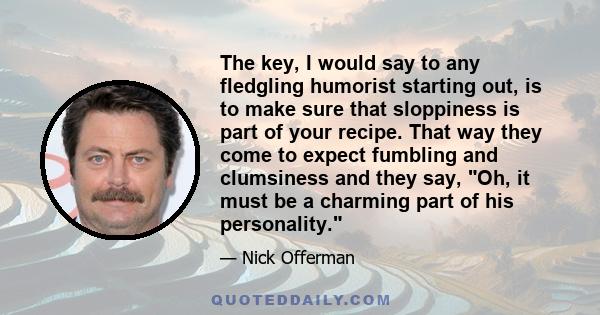 The key, I would say to any fledgling humorist starting out, is to make sure that sloppiness is part of your recipe. That way they come to expect fumbling and clumsiness and they say, Oh, it must be a charming part of