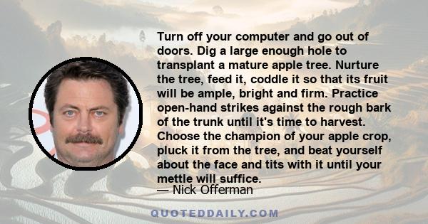 Turn off your computer and go out of doors. Dig a large enough hole to transplant a mature apple tree. Nurture the tree, feed it, coddle it so that its fruit will be ample, bright and firm. Practice open-hand strikes