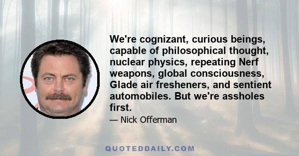 We're cognizant, curious beings, capable of philosophical thought, nuclear physics, repeating Nerf weapons, global consciousness, Glade air fresheners, and sentient automobiles. But we're assholes first.