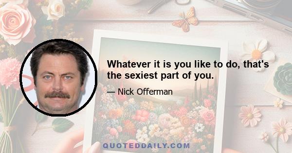 Whatever it is you like to do, that's the sexiest part of you.