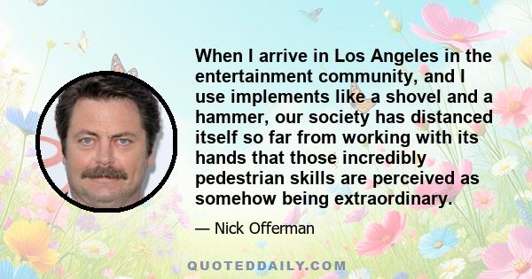 When I arrive in Los Angeles in the entertainment community, and I use implements like a shovel and a hammer, our society has distanced itself so far from working with its hands that those incredibly pedestrian skills