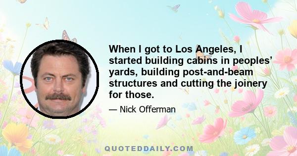 When I got to Los Angeles, I started building cabins in peoples’ yards, building post-and-beam structures and cutting the joinery for those.