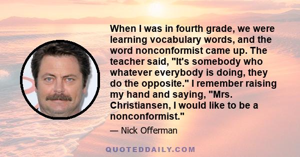 When I was in fourth grade, we were learning vocabulary words, and the word nonconformist came up. The teacher said, It's somebody who whatever everybody is doing, they do the opposite. I remember raising my hand and