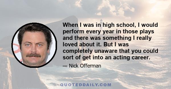 When I was in high school, I would perform every year in those plays and there was something I really loved about it. But I was completely unaware that you could sort of get into an acting career.