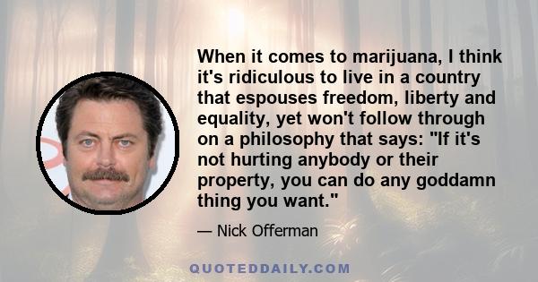 When it comes to marijuana, I think it's ridiculous to live in a country that espouses freedom, liberty and equality, yet won't follow through on a philosophy that says: If it's not hurting anybody or their property,