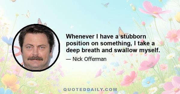 Whenever I have a stubborn position on something, I take a deep breath and swallow myself.